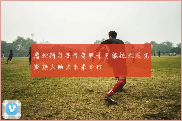 詹姆斯与字母哥联手可能性大尼克斯熟人助力未来合作