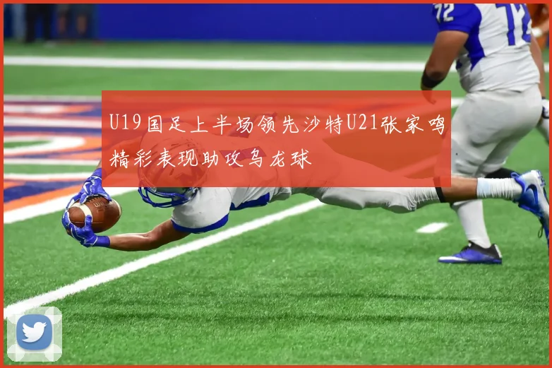 U19国足上半场领先沙特U21张家鸣精彩表现助攻乌龙球