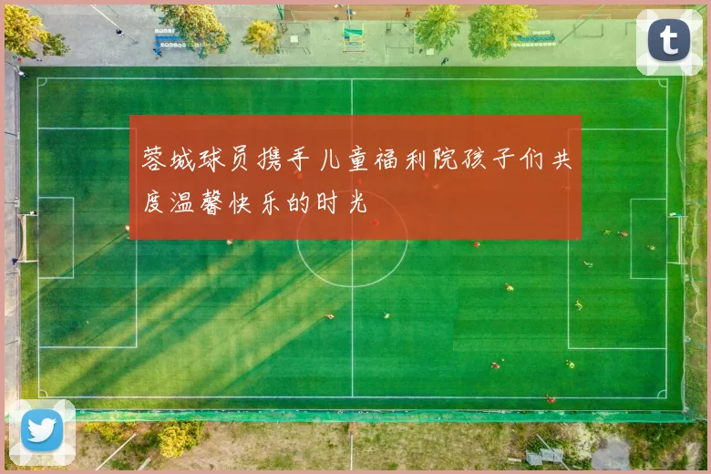 蓉城球员携手儿童福利院孩子们共度温馨快乐的时光