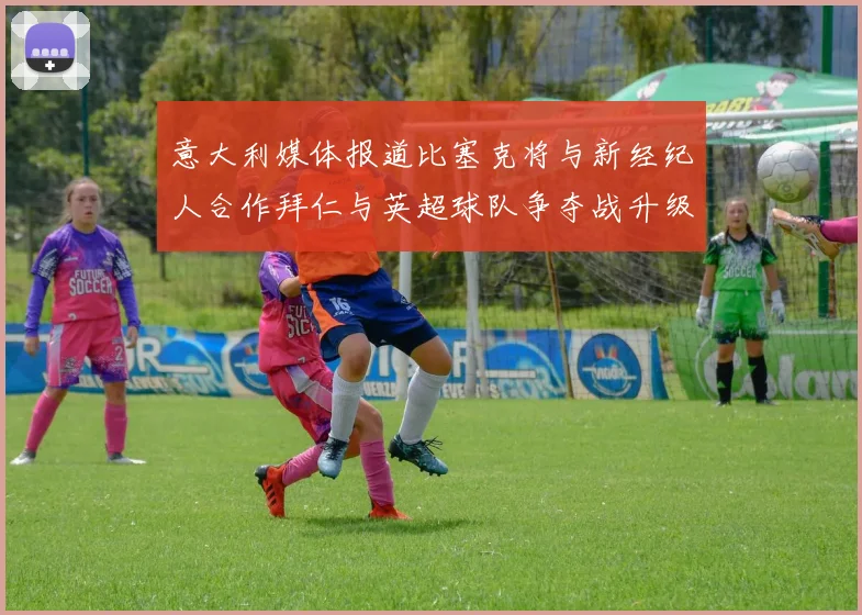 意大利媒体报道比塞克将与新经纪人合作拜仁与英超球队争夺战升级